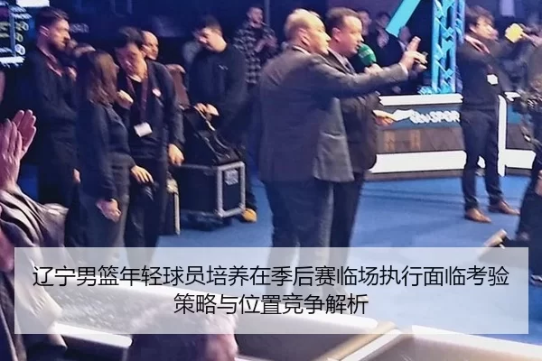 辽宁男篮年轻球员培养在季后赛临场执行面临考验策略与位置竞争解析